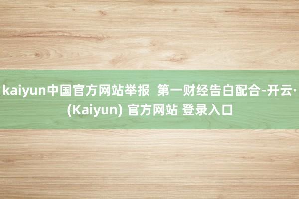 kaiyun中国官方网站举报  第一财经告白配合-开云·(Kaiyun) 官方网站 登录入口