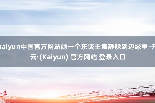 kaiyun中国官方网站她一个东谈主肃静躲到边缘里-开云·(Kaiyun) 官方网站 登录入口