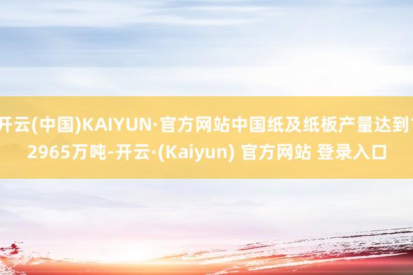 开云(中国)KAIYUN·官方网站中国纸及纸板产量达到12965万吨-开云·(Kaiyun) 官方网站 登录入口