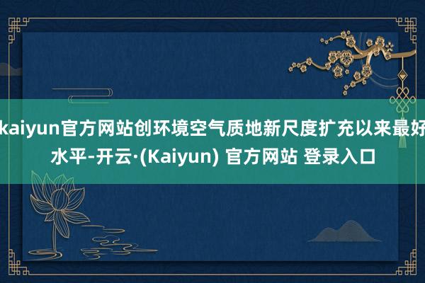 kaiyun官方网站创环境空气质地新尺度扩充以来最好水平-开云·(Kaiyun) 官方网站 登录入口