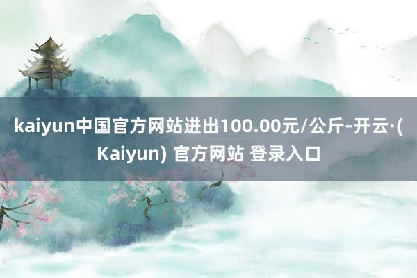 kaiyun中国官方网站进出100.00元/公斤-开云·(Kaiyun) 官方网站 登录入口