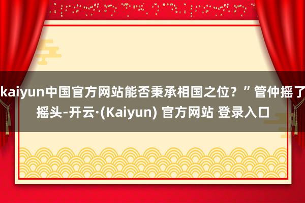 kaiyun中国官方网站能否秉承相国之位？”管仲摇了摇头-开云·(Kaiyun) 官方网站 登录入口