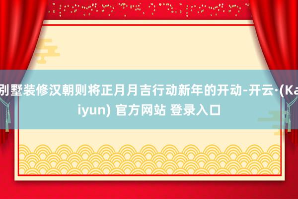 别墅装修汉朝则将正月月吉行动新年的开动-开云·(Kaiyun) 官方网站 登录入口