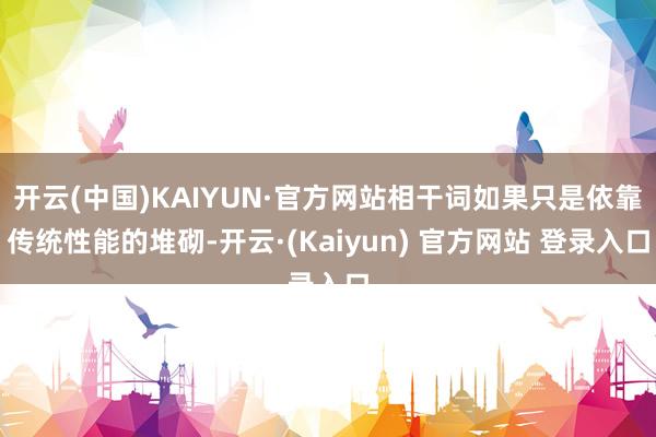 开云(中国)KAIYUN·官方网站相干词如果只是依靠传统性能的堆砌-开云·(Kaiyun) 官方网站 登录入口