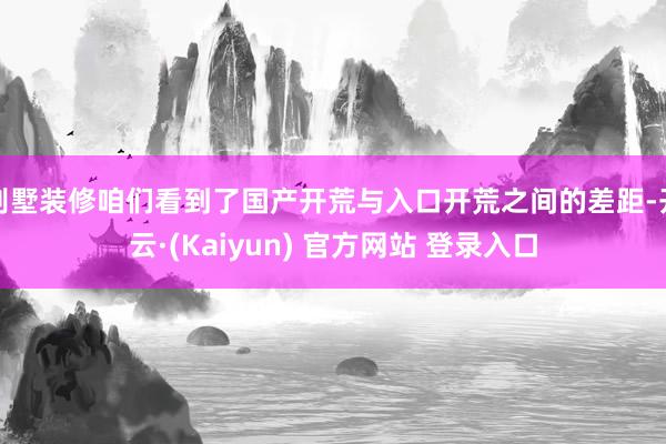 别墅装修咱们看到了国产开荒与入口开荒之间的差距-开云·(Kaiyun) 官方网站 登录入口