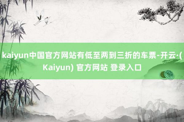 kaiyun中国官方网站有低至两到三折的车票-开云·(Kaiyun) 官方网站 登录入口