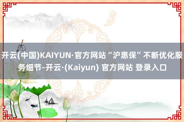 开云(中国)KAIYUN·官方网站“沪惠保”不断优化服务细节-开云·(Kaiyun) 官方网站 登录入口