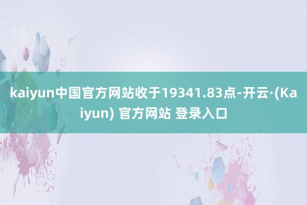 kaiyun中国官方网站收于19341.83点-开云·(Kaiyun) 官方网站 登录入口