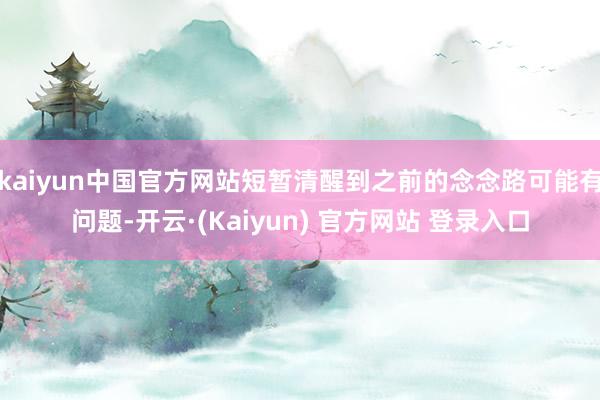 kaiyun中国官方网站短暂清醒到之前的念念路可能有问题-开云·(Kaiyun) 官方网站 登录入口