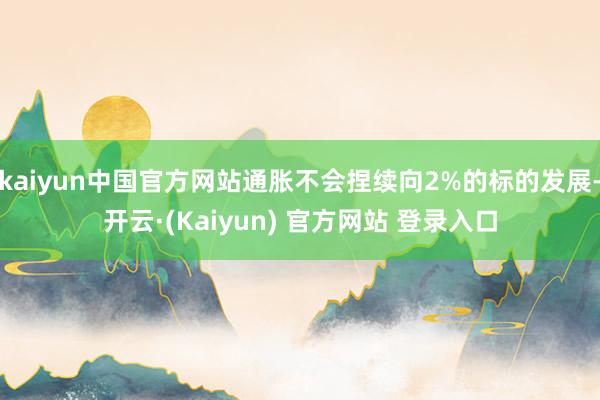 kaiyun中国官方网站通胀不会捏续向2%的标的发展-开云·(Kaiyun) 官方网站 登录入口