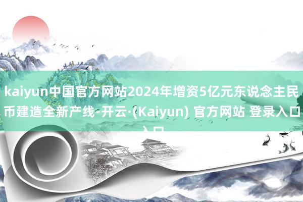 kaiyun中国官方网站2024年增资5亿元东说念主民币建造全新产线-开云·(Kaiyun) 官方网站 登录入口