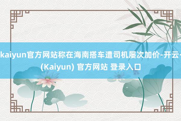 kaiyun官方网站称在海南搭车遭司机屡次加价-开云·(Kaiyun) 官方网站 登录入口